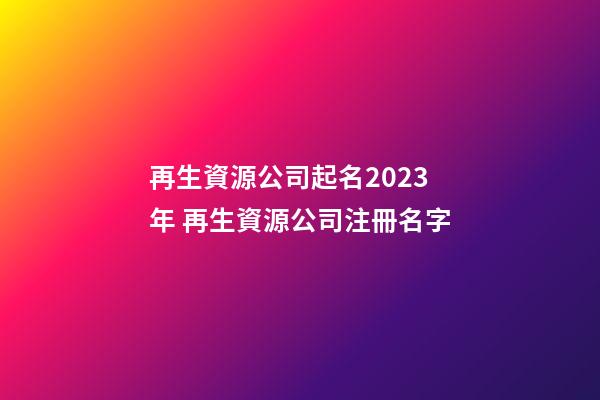 再生資源公司起名2023年 再生資源公司注冊名字-第1張-公司起名-玄機派